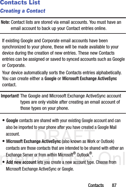 DRAFT Internal Use OnlyContacts       87Contacts ListCreating a ContactNote: Contact lists are stored via email accounts. You must have an email account to back up your Contact entries online.If existing Google and Corporate email accounts have been synchronized to your phone, these will be made available to your device during the creation of new entries. These new Contacts entries can be assigned or saved to synced accounts such as Google or Corporate.Your device automatically sorts the Contacts entries alphabetically. You can create either a Google or Microsoft Exchange ActiveSync contact.Important! The Google and Microsoft Exchange ActiveSync account types are only visible after creating an email account of those types on your phone.• Google contacts are shared with your existing Google account and can also be imported to your phone after you have created a Google Mail account.• Microsoft Exchange ActiveSync (also known as Work or Outlook) contacts are those contacts that are intended to be shared with either an Exchange Server or from within Microsoft® Outlook®.• Add new account lets you create a new account type. Choose from Microsoft Exchange ActiveSync or Google.