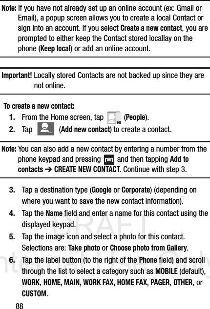 DRAFT Internal Use Only88Note: If you have not already set up an online account (ex: Gmail or Email), a popup screen allows you to create a local Contact or sign into an account. If you select Create a new contact, you are prompted to either keep the Contact stored locallay on the phone (Keep local) or add an online account. Important! Locally stored Contacts are not backed up since they are not online.To create a new contact:1. From the Home screen, tap   (People).2. Tap  (Add new contact) to create a contact.Note: You can also add a new contact by entering a number from the phone keypad and pressing   and then tapping Add to contacts ➔ CREATE NEW CONTACT. Continue with step 3.3. Tap a destination type (Google or Corporate) (depending on where you want to save the new contact information).4. Tap the Name field and enter a name for this contact using the displayed keypad.  5. Tap the image icon and select a photo for this contact. Selections are: Take photo or Choose photo from Gallery.6. Tap the label button (to the right of the Phone field) and scroll through the list to select a category such as MOBILE (default), WORK, HOME, MAIN, WORK FAX, HOME FAX, PAGER, OTHER, or CUSTOM.
