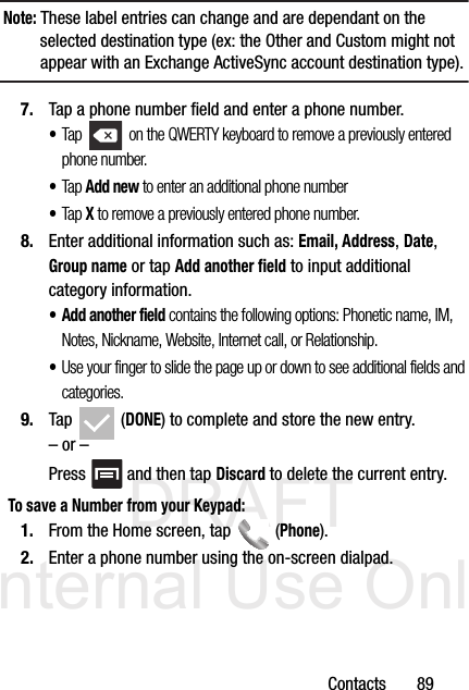 DRAFT Internal Use OnlyContacts       89Note: These label entries can change and are dependant on the selected destination type (ex: the Other and Custom might not appear with an Exchange ActiveSync account destination type).7. Tap a phone number field and enter a phone number.•Tap   on the QWERTY keyboard to remove a previously entered phone number. •Tap Add new to enter an additional phone number•Tap X to remove a previously entered phone number.8. Enter additional information such as: Email, Address, Date, Group name or tap Add another field to input additional category information.•Add another field contains the following options: Phonetic name, IM, Notes, Nickname, Website, Internet call, or Relationship.•Use your finger to slide the page up or down to see additional fields and categories.9. Tap  (DONE) to complete and store the new entry.– or –Press   and then tap Discard to delete the current entry.To save a Number from your Keypad:1. From the Home screen, tap   (Phone).2. Enter a phone number using the on-screen dialpad.