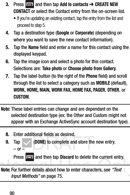 DRAFT Internal Use Only903. Press   and then tap Add to contacts ➔ CREATE NEW CONTACT or select the Contact entry from the on-screen list.  •If you&apos;re updating an existing contact, tap the entry from the list and proceed to step 5.4. Tap a destination type (Google or Corporate) (depending on where you want to save the new contact information).5. Tap the Name field and enter a name for this contact using the displayed keypad.  6. Tap the image icon and select a photo for this contact. Selections are: Take photo or Choose photo from Gallery.7. Tap the label button (to the right of the Phone field) and scroll through the list to select a category such as MOBILE (default), WORK, HOME, MAIN, WORK FAX, HOME FAX, PAGER, OTHER, or CUSTOM.Note: These label entries can change and are dependant on the selected destination type (ex: the Other and Custom might not appear with an Exchange ActiveSync account destination type).8. Enter additional fields as desired.9. Tap  (DONE) to complete and store the new entry.– or –Press   and then tap Discard to delete the current entry.Note: For further details about how to enter characters, see “Text Input Methods” on page 75.