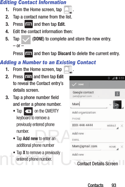 DRAFT Internal Use OnlyContacts       93Editing Contact Information1. From the Home screen, tap  .2. Tap a contact name from the list.3. Press   and then tap Edit.4. Edit the contact information then:5. Tap  (DONE) to complete and store the new entry.– or –Press   and then tap Discard to delete the current entry.Adding a Number to an Existing Contact1. From the Home screen, tap  .2. Press   and then tap Edit to reveal the Contact entry’s details screen.3. Tap a phone number field and enter a phone number.•Tap   on the QWERTY keyboard to remove a previously entered phone number. •Tap Add new to enter an additional phone number•Tap X to remove a previously entered phone number. Contact Details Screen