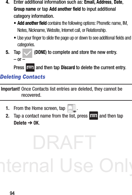 DRAFT Internal Use Only944. Enter additional information such as: Email, Address, Date, Group name or tap Add another field to input additional category information.•Add another field contains the following options: Phonetic name, IM, Notes, Nickname, Website, Internet call, or Relationship.•Use your finger to slide the page up or down to see additional fields and categories.5. Tap  (DONE) to complete and store the new entry.– or –Press   and then tap Discard to delete the current entry.Deleting ContactsImportant! Once Contacts list entries are deleted, they cannot be recovered.1. From the Home screen, tap  .2. Tap a contact name from the list, press   and then tap Delete ➔ OK.