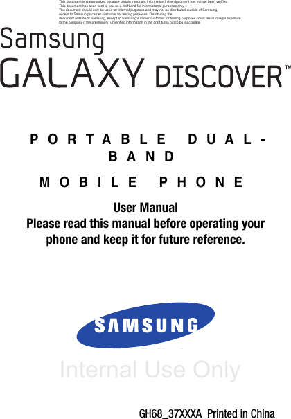 DRAFT Internal Use OnlyGH68_37XXXA  Printed in China PORTABLE DUAL-BANDMOBILE PHONEUser ManualPlease read this manual before operating yourphone and keep it for future reference.This document is watermarked because certain important information in the document has not yet been verified. This document has been sent to you as a draft and for informational purposes only. The document should only be used for internal purposes and may not be distributed outside of Samsung, except to Samsung&apos;s carrier customer for testing purposes. Distributing the document outside of Samsung, except to Samsung&apos;s carrier customer for testing purposes could result in legal exposure to the company if the preliminary, unverified information in the draft turns out to be inaccurate.