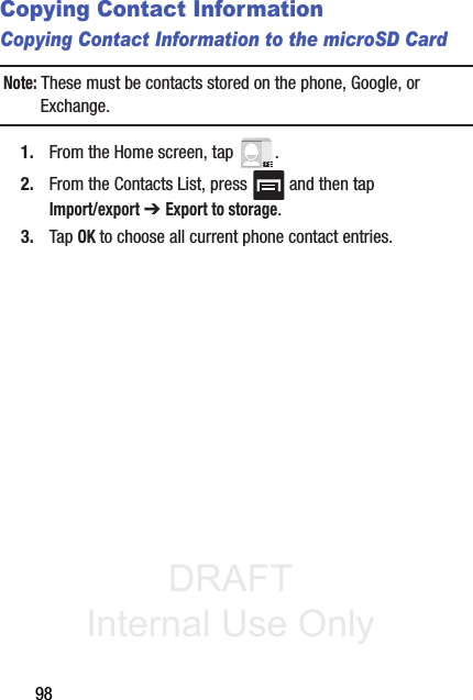 DRAFT Internal Use Only98Copying Contact InformationCopying Contact Information to the microSD CardNote: These must be contacts stored on the phone, Google, or Exchange. 1. From the Home screen, tap  .2. From the Contacts List, press   and then tap Import/export ➔ Export to storage.3. Tap OK to choose all current phone contact entries.