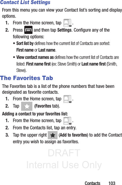 DRAFT Internal Use OnlyContacts       103Contact List SettingsFrom this menu you can view your Contact list’s sorting and display options.1. From the Home screen, tap  .2. Press   and then tap Settings. Configure any of the following options:• Sort list by defines how the current list of Contacts are sorted: First name or Last name.• View contact names as defines how the current list of Contacts are listed: First name first (ex: Steve Smith) or Last name first (Smith, Steve).The Favorites TabThe Favorites tab is a list of the phone numbers that have been designated as favorite contacts. 1. From the Home screen, tap  .2. Tap   (Favorites tab). Adding a contact to your favorites list:1. From the Home screen, tap  .2. From the Contacts list, tap an entry.3. Tap the upper right   (Add to favorites) to add the Contact entry you wish to assign as favorites.