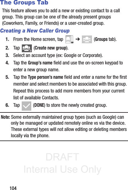 DRAFT Internal Use Only104The Groups TabThis feature allows you to add a new or existing contact to a call group. This group can be one of the already present groups (Coworkers, Family, or Friends) or a user-created group.Creating a New Caller Group1. From the Home screen, tap   ➔  (Groups tab).2. Tap   (Create new group).3. Select an account type (ex: Google or Corporate).4. Tap the Group’s name field and use the on-screen keypad to enter a new group name. 5. Tap the Type person’s name field and enter a name for the first member and select members to be associated with this group. Repeat this process to add more members from your current list of available Contacts.6. Tap  (DONE) to store the newly created group.Note: Some externally maintained group types (such as Google) can only be managed or updated remotely online vs via the device. These external types will not allow editing or deleting members locally via the phone.