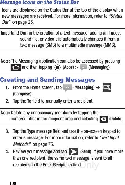 DRAFT Internal Use Only108Message Icons on the Status BarIcons are displayed on the Status Bar at the top of the display when new messages are received. For more information, refer to “Status Bar”  on page 25.Important! During the creation of a text message, adding an image, sound file, or video clip automatically changes it from a text message (SMS) to a multimedia message (MMS).Note: The Messaging application can also be accessed by pressing  and then tapping   (Apps) &gt;   (Messaging).Creating and Sending Messages1. From the Home screen, tap  (Messaging) ➔   (Compose).2. Tap the To field to manually enter a recipient.Note: Delete any unnecessary members by tapping their name/number in the recipient area and selecting   (Delete).3. Tap the Type message field and use the on-screen keypad to enter a message. For more information, refer to “Text Input Methods”  on page 75.4. Review your message and tap   (Send). If you have more than one recipient, the same text message is sent to all recipients in the Enter Recipients field. 