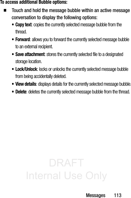 DRAFT Internal Use OnlyMessages       113To access additional Bubble options:䡲  Touch and hold the message bubble within an active message conversation to display the following options:•Copy text: copies the currently selected message bubble from the thread.•Forward: allows you to forward the currently selected message bubble to an external recipient.• Save attachment: stores the currently selected file to a designated storage location.•Lock/Unlock: locks or unlocks the currently selected message bubble from being accidentally deleted.•View details: displays details for the currently selected message bubble.•Delete: deletes the currently selected message bubble from the thread.
