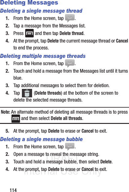 DRAFT Internal Use Only114Deleting MessagesDeleting a single message thread1. From the Home screen, tap  .2. Tap a message from the Messages list.3. Press   and then tap Delete thread.4. At the prompt, tap Delete the current message thread or Cancel to end the process.Deleting multiple message threads1. From the Home screen, tap  .2. Touch and hold a message from the Messages list until it turns blue.3. Tap additional messages to select them for deletion.4. Tap  (Delete threads) at the bottom of the screen to delete the selected message threads.Note: An alternate method of deleting all message threads is to press  and then select Delete all threads.5. At the prompt, tap Delete to erase or Cancel to exit.Deleting a single message bubble1. From the Home screen, tap  .2. Open a message to reveal the message string.3. Touch and hold a message bubble, then select Delete.4. At the prompt, tap Delete to erase or Cancel to exit.
