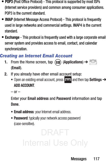 DRAFT Internal Use OnlyMessages       117• POP3 (Post Office Protocol) - This protocol is supported by most ISPs (Internet service providers) and common among consumer applications. POP3 is the current standard.• IMAP (Internet Message Access Protocol) - This protocol is frequently used in large networks and commercial settings. IMAP4 is the current standard.• Exchange - This protocol is frequently used with a large corporate email server system and provides access to email, contact, and calendar synchronization.Creating an Internet Email Account1. From the Home screen, tap   (Applications) ➔  (Email). 2. If you already have other email account setup:•Open an existing email account, press   and then tap Settings ➔ ADD ACCOUNT.    – or –Enter your Email address and Password information and tap Done. • Email address: your Internet email address.• Password: typically your network access password (case-sensitive).