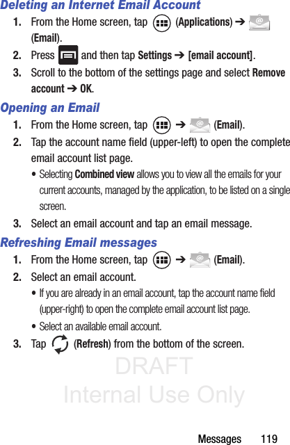 DRAFT Internal Use OnlyMessages       119Deleting an Internet Email Account1. From the Home screen, tap   (Applications) ➔  (Email). 2. Press   and then tap Settings ➔ [email account].3. Scroll to the bottom of the settings page and select Remove account ➔ OK.Opening an Email1. From the Home screen, tap   ➔  (Email).2. Tap the account name field (upper-left) to open the complete email account list page. •Selecting Combined view allows you to view all the emails for your current accounts, managed by the application, to be listed on a single screen.3. Select an email account and tap an email message.Refreshing Email messages1. From the Home screen, tap   ➔  (Email).2. Select an email account.•If you are already in an email account, tap the account name field (upper-right) to open the complete email account list page.•Select an available email account.3. Tap  (Refresh) from the bottom of the screen.
