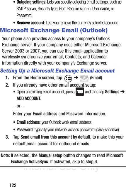DRAFT Internal Use Only122• Outgoing settings: Lets you specify outgoing email settings, such as SMTP server, Security type, Port, Require sign-in, User name, or Password. • Remove account: Lets you remove the currently selected account.Microsoft Exchange Email (Outlook)Your phone also provides access to your company’s Outlook Exchange server. If your company uses either Microsoft Exchange Server 2003 or 2007, you can use this email application to wirelessly synchronize your email, Contacts, and Calendar information directly with your company’s Exchange server.Setting Up a Microsoft Exchange Email account1. From the Home screen, tap   ➔  (Email).2. If you already have other email account setup:•Open an existing email account, press   and then tap Settings ➔ ADD ACCOUNT.    – or –Enter your Email address and Password information. • Email address: your Outlook work email address.• Password: typically your network access password (case-sensitive).3. Tap Send email from this account by default, to make this your default email account for outbound emails.Note: If selected, the Manual setup button changes to read Microsoft Exchange ActiveSync. If activated, skip to step 6.