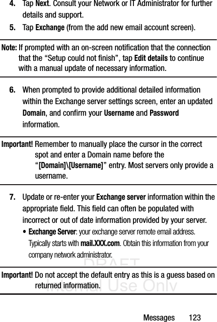 DRAFT Internal Use OnlyMessages       1234. Tap Next. Consult your Network or IT Administrator for further details and support.5. Tap Exchange (from the add new email account screen).Note: If prompted with an on-screen notification that the connection that the “Setup could not finish”, tap Edit details to continue with a manual update of necessary information.6. When prompted to provide additional detailed information within the Exchange server settings screen, enter an updated Domain, and confirm your Username and Password information.Important! Remember to manually place the cursor in the correct spot and enter a Domain name before the “[Domain]\[Username]” entry. Most servers only provide a username.7. Update or re-enter your Exchange server information within the appropriate field. This field can often be populated with incorrect or out of date information provided by your server.• Exchange Server: your exchange server remote email address. Typically starts with mail.XXX.com. Obtain this information from your company network administrator. Important! Do not accept the default entry as this is a guess based on returned information.