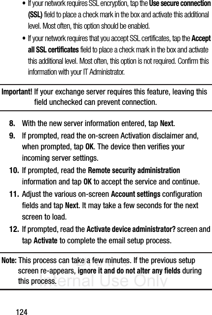 DRAFT Internal Use Only124•If your network requires SSL encryption, tap the Use secure connection (SSL) field to place a check mark in the box and activate this additional level. Most often, this option should be enabled.•If your network requires that you accept SSL certificates, tap the Accept all SSL certificates field to place a check mark in the box and activate this additional level. Most often, this option is not required. Confirm this information with your IT Administrator.Important! If your exchange server requires this feature, leaving this field unchecked can prevent connection.8. With the new server information entered, tap Next.9. If prompted, read the on-screen Activation disclaimer and, when prompted, tap OK. The device then verifies your incoming server settings.10. If prompted, read the Remote security administration information and tap OK to accept the service and continue.11. Adjust the various on-screen Account settings configuration fields and tap Next. It may take a few seconds for the next screen to load.12. If prompted, read the Activate device administrator? screen and tap Activate to complete the email setup process.Note: This process can take a few minutes. If the previous setup screen re-appears, ignore it and do not alter any fields during this process.