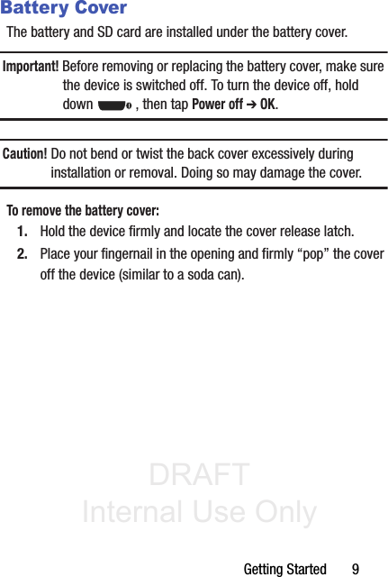 DRAFT Internal Use OnlyGetting Started       9Battery CoverThe battery and SD card are installed under the battery cover.Important! Before removing or replacing the battery cover, make sure the device is switched off. To turn the device off, hold down  , then tap Power off ➔ OK.Caution! Do not bend or twist the back cover excessively during installation or removal. Doing so may damage the cover.To remove the battery cover:1. Hold the device firmly and locate the cover release latch.2. Place your fingernail in the opening and firmly “pop” the cover off the device (similar to a soda can).