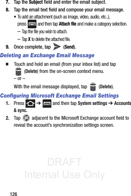 DRAFT Internal Use Only1267. Tap the Subject field and enter the email subject.8. Tap the email text field and compose your email message.•To add an attachment (such as image, video, audio, etc..), press   and then tap Attach file and make a category selection.–Tap the file you wish to attach.–Tap X to delete the attached file.9. Once complete, tap   (Send).Deleting an Exchange Email Message䡲  Touch and hold an email (from your inbox list) and tap  (Delete) from the on-screen context menu.– or –With the email message displayed, tap   (Delete).Configuring Microsoft Exchange Email Settings1. Press  ➔   and then tap System settings ➔ Accounts &amp; sync.2. Tap   adjacent to the Microsoft Exchange account field to reveal the account’s synchronization settings screen.