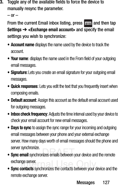 DRAFT Internal Use OnlyMessages       1273. Toggle any of the available fields to force the device to manually resync the parameter. – or –From the current Email inbox listing, press   and then tap Settings ➔ &lt;Exchange email account&gt; and specify the email settings you wish to synchronize:• Account name displays the name used by the device to track the account. •Your name: displays the name used in the From field of your outgoing email messages. •Signature: Lets you create an email signature for your outgoing email messages.• Quick responses: Lets you edit the text that you frequently insert when composing emails.•Default account: Assign this account as the default email account used for outgoing messages. • Inbox check frequency: Adjusts the time interval used by your device to check your email account for new email messages. • Days to sync to assign the sync range for your incoming and outgoing email messages between your phone and your external exchange server. How many days worth of email messages should the phone and server synchronize.• Sync email synchronizes emails between your device and the remote exchange server. • Sync contacts synchronizes the contacts between your device and the remote exchange server. 