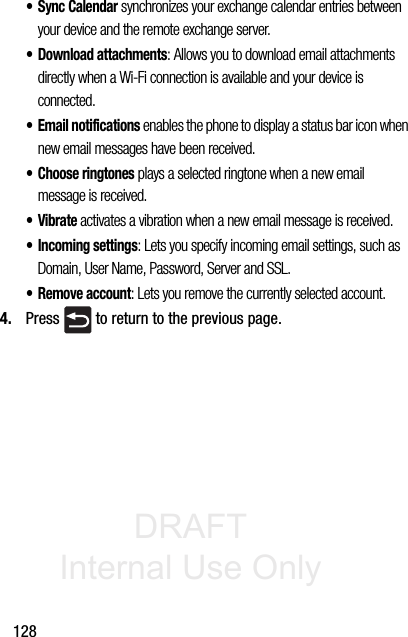 DRAFT Internal Use Only128•Sync Calendar synchronizes your exchange calendar entries between your device and the remote exchange server. • Download attachments: Allows you to download email attachments directly when a Wi-Fi connection is available and your device is connected. • Email notifications enables the phone to display a status bar icon when new email messages have been received. • Choose ringtones plays a selected ringtone when a new email message is received.•Vibrate activates a vibration when a new email message is received.• Incoming settings: Lets you specify incoming email settings, such as Domain, User Name, Password, Server and SSL.• Remove account: Lets you remove the currently selected account.4. Press   to return to the previous page.