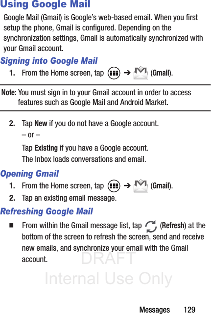 DRAFT Internal Use OnlyMessages       129Using Google MailGoogle Mail (Gmail) is Google’s web-based email. When you first setup the phone, Gmail is configured. Depending on the synchronization settings, Gmail is automatically synchronized with your Gmail account.Signing into Google Mail1. From the Home screen, tap   ➔  (Gmail).Note: You must sign in to your Gmail account in order to access features such as Google Mail and Android Market.2. Tap New if you do not have a Google account.– or –Tap Existing if you have a Google account.The Inbox loads conversations and email.Opening Gmail1. From the Home screen, tap   ➔  (Gmail).2. Tap an existing email message.Refreshing Google Mail䡲  From within the Gmail message list, tap   (Refresh) at the bottom of the screen to refresh the screen, send and receive new emails, and synchronize your email with the Gmail account.