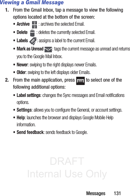 DRAFT Internal Use OnlyMessages       131Viewing a Gmail Message1. From the Gmail Inbox, tap a message to view the following options located at the bottom of the screen:•Archive : archives the selected Email.• Delete : deletes the currently selected Email.•Labels : assigns a label to the current Email.• Mark as Unread : tags the current message as unread and returns you to the Google Mail Inbox.•Newer: swiping to the right displays newer Emails.•Older: swiping to the left displays older Emails.2. From the main application, press   to select one of the following additional options:• Label settings: changes the Sync messages and Email notifications options.• Settings: allows you to configure the General, or account settings. •Help: launches the browser and displays Google Mobile Help information. • Send feedback: sends feedback to Google.