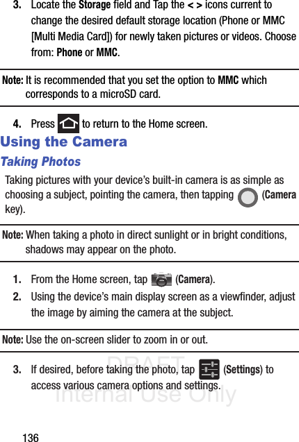 DRAFT Internal Use Only1363. Locate the Storage field and Tap the &lt; &gt; icons current to change the desired default storage location (Phone or MMC [Multi Media Card]) for newly taken pictures or videos. Choose from: Phone or MMC.Note: It is recommended that you set the option to MMC which corresponds to a microSD card.4. Press   to return to the Home screen.Using the CameraTaking PhotosTaking pictures with your device’s built-in camera is as simple as choosing a subject, pointing the camera, then tapping   (Camera key).Note: When taking a photo in direct sunlight or in bright conditions, shadows may appear on the photo.1. From the Home screen, tap  (Camera).2. Using the device’s main display screen as a viewfinder, adjust the image by aiming the camera at the subject.Note: Use the on-screen slider to zoom in or out.3. If desired, before taking the photo, tap   (Settings) to access various camera options and settings.