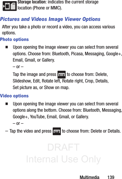 DRAFT Internal Use OnlyMultimedia       139Pictures and Videos Image Viewer OptionsAfter you take a photo or record a video, you can access various options.Photo options䡲  Upon opening the image viewer you can select from several options. Choose from: Bluetooth, Picasa, Messaging, Google+, Email, Gmail, or Gallery. – or –Tap the image and press   to choose from: Delete, Slideshow, Edit, Rotate left, Rotate right, Crop, Details, Set picture as, or Show on map.Video options䡲  Upon opening the image viewer you can select from several options along the bottom. Choose from: Bluetooth, Messaging, Google+, YouTube, Email, Gmail, or Gallery. – or ––Tap the video and press   to choose from: Delete or Details.Storage location: indicates the current storage location (Phone or MMC).