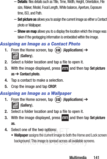 DRAFT Internal Use OnlyMultimedia       141–Details: files details such as Title, Time, Width, Height, Orientation, File size, Maker, Model, Focal Length, White balance, Aperture, Exposure time, ISO, and Path.–Set picture as allows you to assign the current image as either a Contact photo or Wallpaper.–Show on map allows you to a display the location which the image was taken if the geotagging information is embedded within the image.Assigning an Image as a Contact Photo1. From the Home screen, tap   (Applications) ➔  (Gallery).2. Select a folder location and tap a file to open it.3. With the image displayed, press   and then tap Set picture as ➔ Contact photo. 4. Tap a contact to make a selection.5. Crop the image and tap CROP.Assigning an Image as a Wallpaper1. From the Home screen, tap   (Applications) ➔  (Gallery).2. Select a folder location and tap a file to open it.3. With the image displayed, press   and then tap Set picture as.4. Select one of the two options:• Wallpaper assigns the current image to both the Home and Lock screen background. This image is spread across all available screens.
