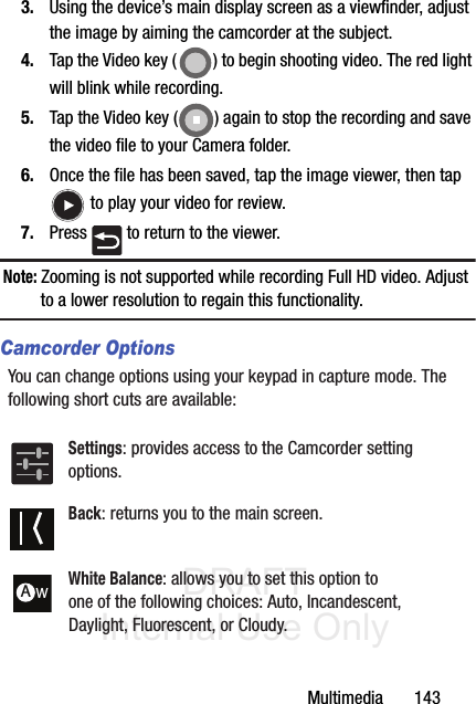 DRAFT Internal Use OnlyMultimedia       1433. Using the device’s main display screen as a viewfinder, adjust the image by aiming the camcorder at the subject.4. Tap the Video key ( ) to begin shooting video. The red light will blink while recording.5. Tap the Video key ( ) again to stop the recording and save the video file to your Camera folder.6. Once the file has been saved, tap the image viewer, then tap  to play your video for review.7. Press   to return to the viewer.Note: Zooming is not supported while recording Full HD video. Adjust to a lower resolution to regain this functionality.Camcorder OptionsYou can change options using your keypad in capture mode. The following short cuts are available: Settings: provides access to the Camcorder setting options.Back: returns you to the main screen.White Balance: allows you to set this option to one of the following choices: Auto, Incandescent, Daylight, Fluorescent, or Cloudy.AW