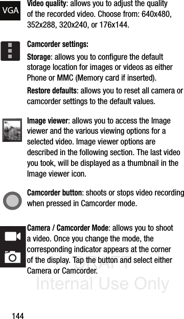 DRAFT Internal Use Only144Video quality: allows you to adjust the quality of the recorded video. Choose from: 640x480, 352x288, 320x240, or 176x144.Camcorder settings:Storage: allows you to configure the default storage location for images or videos as either Phone or MMC (Memory card if inserted).Restore defaults: allows you to reset all camera or camcorder settings to the default values.Image viewer: allows you to access the Image viewer and the various viewing options for a selected video. Image viewer options are described in the following section. The last video you took, will be displayed as a thumbnail in the Image viewer icon.Camcorder button: shoots or stops video recording when pressed in Camcorder mode.Camera / Camcorder Mode: allows you to shoot a video. Once you change the mode, the corresponding indicator appears at the corner of the display. Tap the button and select either Camera or Camcorder.VGA