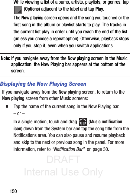 DRAFT Internal Use Only150While viewing a list of albums, artists, playlists, or genres, tap  (Options) adjacent to the label and tap Play.The Now playing screen opens and the song you touched or the first song in the album or playlist starts to play. The tracks in the current list play in order until you reach the end of the list (unless you choose a repeat option). Otherwise, playback stops only if you stop it, even when you switch applications.Note: If you navigate away from the Now playing screen in the Music application, the Now Playing bar appears at the bottom of the screen. Displaying the Now Playing ScreenIf you navigate away from the Now playing screen, to return to the Now playing screen from other Music screens:䡲  Tap the name of the current song in the Now Playing bar.– or –In a single motion, touch and drag   (Music notification icon) down from the System bar and tap the song title from the Notifications area. You can also pause and resume playback and skip to the next or previous song in the panel. For more information, refer to “Notification Bar”  on page 30.