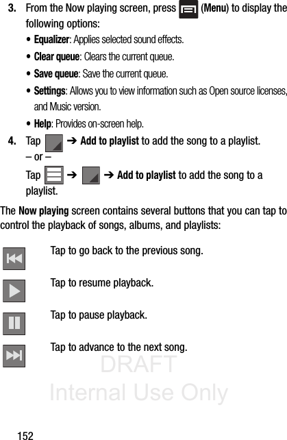 DRAFT Internal Use Only1523. From the Now playing screen, press   (Menu) to display the following options:• Equalizer: Applies selected sound effects.•Clear queue: Clears the current queue.• Save queue: Save the current queue.• Settings: Allows you to view information such as Open source licenses, and Music version.•Help: Provides on-screen help.4. Tap  ➔ Add to playlist to add the song to a playlist.– or –Tap  ➔   ➔ Add to playlist to add the song to a playlist.The Now playing screen contains several buttons that you can tap to control the playback of songs, albums, and playlists: Tap to go back to the previous song. Tap to resume playback.Tap to pause playback.Tap to advance to the next song. 