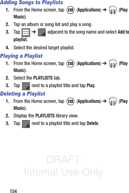 DRAFT Internal Use Only154Adding Songs to Playlists1. From the Home screen, tap   (Applications) ➔  (Play Music).2. Tap an album or song list and play a song.3. Tap  ➔   adjacent to the song name and select Add to playlist.4. Select the desired target playlist.Playing a Playlist1. From the Home screen, tap   (Applications) ➔  (Play Music).2. Select the PLAYLISTS tab.3. Tap   next to a playlist title and tap Play.Deleting a Playlist1. From the Home screen, tap   (Applications) ➔  (Play Music).2. Display the PLAYLISTS library view.3. Tap   next to a playlist title and tap Delete.