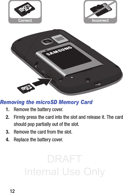 DRAFT Internal Use Only12Removing the microSD Memory Card1. Remove the battery cover.2. Firmly press the card into the slot and release it. The card should pop partially out of the slot.3. Remove the card from the slot.4. Replace the battery cover.Correct Incorrect