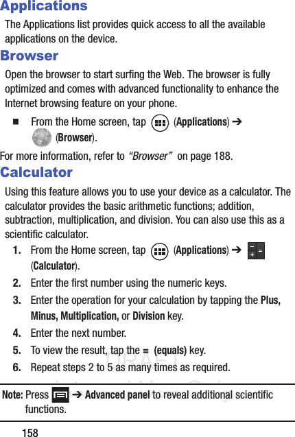 DRAFT Internal Use Only158ApplicationsThe Applications list provides quick access to all the available applications on the device. BrowserOpen the browser to start surfing the Web. The browser is fully optimized and comes with advanced functionality to enhance the Internet browsing feature on your phone.䡲  From the Home screen, tap   (Applications) ➔  (Browser).For more information, refer to “Browser”  on page 188.CalculatorUsing this feature allows you to use your device as a calculator. The calculator provides the basic arithmetic functions; addition, subtraction, multiplication, and division. You can also use this as a scientific calculator.1. From the Home screen, tap   (Applications) ➔   (Calculator). 2. Enter the first number using the numeric keys.3. Enter the operation for your calculation by tapping the Plus, Minus, Multiplication, or Division key.4. Enter the next number.5. To view the result, tap the =  (equals) key.6. Repeat steps 2 to 5 as many times as required.Note: Press  ➔ Advanced panel to reveal additional scientific functions.