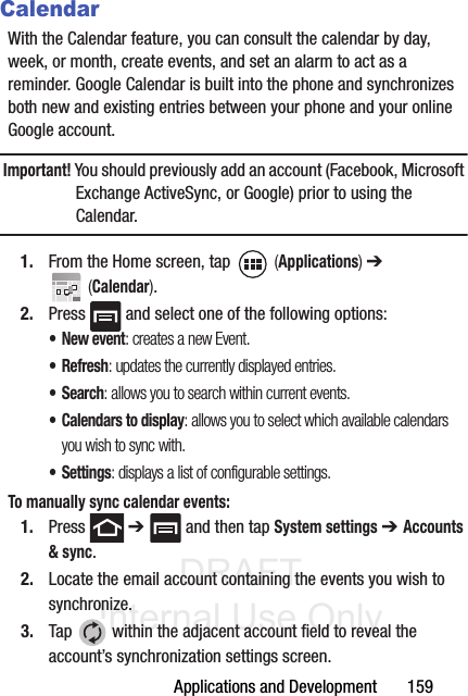 DRAFT Internal Use OnlyApplications and Development       159CalendarWith the Calendar feature, you can consult the calendar by day, week, or month, create events, and set an alarm to act as a reminder. Google Calendar is built into the phone and synchronizes both new and existing entries between your phone and your online Google account.Important! You should previously add an account (Facebook, Microsoft Exchange ActiveSync, or Google) prior to using the Calendar.1. From the Home screen, tap   (Applications) ➔  (Calendar). 2. Press   and select one of the following options:• New event: creates a new Event.•Refresh: updates the currently displayed entries.•Search: allows you to search within current events.• Calendars to display: allows you to select which available calendars you wish to sync with.• Settings: displays a list of configurable settings.To manually sync calendar events:1. Press  ➔   and then tap System settings ➔ Accounts &amp; sync.2. Locate the email account containing the events you wish to synchronize.3. Tap   within the adjacent account field to reveal the account’s synchronization settings screen.
