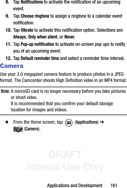 DRAFT Internal Use OnlyApplications and Development       1618. Tap Notifications to activate the notification of an upcoming event.9. Tap Choose ringtone to assign a ringtone to a calendar event notification.10. Tap Vibrate to activate this notification option. Selections are: Always, Only when silent, or Never.11. Tap Pop-up notification to activate on-screen pop ups to notify you of an upcoming event.12. Tap Default reminder time and select a reminder time interval.CameraUse your 3.0 megapixel camera feature to produce photos in a JPEG format. The Camcorder shoots High Definition video in an MP4 format.Note: A microSD card is no longer necessary before you take pictures or shoot video. It is recommended that you confirm your default storage location for images and videos. 䡲  From the Home screen, tap   (Applications) ➔  (Camera).