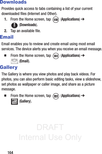 DRAFT Internal Use Only164DownloadsProvides quick access to tabs containing a list of your current downloaded files (Internet and Other).1. From the Home screen, tap   (Applications) ➔  (Downloads).2. Tap an available file. EmailEmail enables you to review and create email using most email services. The device alerts you when you receive an email message. 䡲  From the Home screen, tap   (Applications) ➔  (Email).GalleryThe Gallery is where you view photos and play back videos. For photos, you can also perform basic editing tasks, view a slideshow, set photos as wallpaper or caller image, and share as a picture message.䡲  From the Home screen, tap   (Applications) ➔  (Gallery).