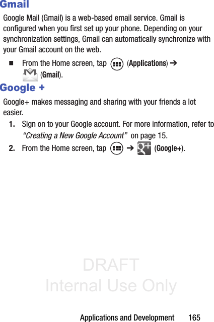 DRAFT Internal Use OnlyApplications and Development       165GmailGoogle Mail (Gmail) is a web-based email service. Gmail is configured when you first set up your phone. Depending on your synchronization settings, Gmail can automatically synchronize with your Gmail account on the web.䡲  From the Home screen, tap   (Applications) ➔  (Gmail).Google +Google+ makes messaging and sharing with your friends a lot easier. 1. Sign on to your Google account. For more information, refer to “Creating a New Google Account”  on page 15.2. From the Home screen, tap   ➔  (Google+).