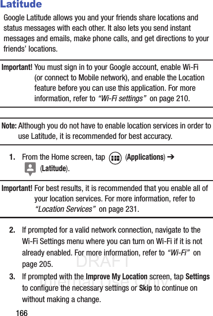 DRAFT Internal Use Only166LatitudeGoogle Latitude allows you and your friends share locations and status messages with each other. It also lets you send instant messages and emails, make phone calls, and get directions to your friends’ locations.Important! You must sign in to your Google account, enable Wi-Fi (or connect to Mobile network), and enable the Location feature before you can use this application. For more information, refer to “Wi-Fi settings”  on page 210.Note: Although you do not have to enable location services in order to use Latitude, it is recommended for best accuracy.1. From the Home screen, tap   (Applications) ➔  (Latitude).Important! For best results, it is recommended that you enable all of your location services. For more information, refer to “Location Services”  on page 231.2. If prompted for a valid network connection, navigate to the Wi-Fi Settings menu where you can turn on Wi-Fi if it is not already enabled. For more information, refer to “Wi-Fi”  on page 205.3. If prompted with the Improve My Location screen, tap Settings to configure the necessary settings or Skip to continue on without making a change.