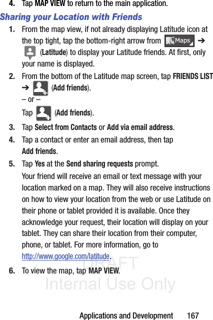 DRAFT Internal Use OnlyApplications and Development       1674. Tap MAP VIEW to return to the main application.Sharing your Location with Friends1. From the map view, if not already displaying Latitude icon at the top tight, tap the bottom-right arrow from   ➔  (Latitude) to display your Latitude friends. At first, only your name is displayed.2. From the bottom of the Latitude map screen, tap FRIENDS LIST ➔   (Add friends).– or –Tap   (Add friends).3. Tap Select from Contacts or Add via email address.4. Tap a contact or enter an email address, then tap Add friends.5. Tap Yes at the Send sharing requests prompt.Your friend will receive an email or text message with your location marked on a map. They will also receive instructions on how to view your location from the web or use Latitude on their phone or tablet provided it is available. Once they acknowledge your request, their location will display on your tablet. They can share their location from their computer, phone, or tablet. For more information, go to http://www.google.com/latitude.6. To view the map, tap MAP VIEW.0DSV