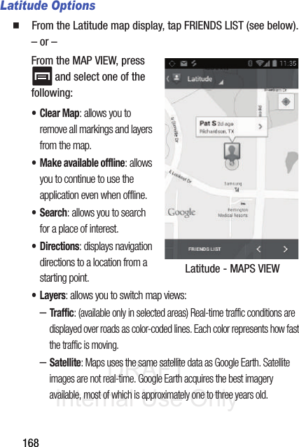 DRAFT Internal Use Only168Latitude Options䡲  From the Latitude map display, tap FRIENDS LIST (see below).– or –From the MAP VIEW, press  and select one of the following: •Clear Map: allows you to remove all markings and layers from the map.• Make available offline: allows you to continue to use the application even when offline.•Search: allows you to search for a place of interest.•Directions: displays navigation directions to a location from a starting point.•Layers: allows you to switch map views:–Traffic: (available only in selected areas) Real-time traffic conditions are displayed over roads as color-coded lines. Each color represents how fast the traffic is moving.–Satellite: Maps uses the same satellite data as Google Earth. Satellite images are not real-time. Google Earth acquires the best imagery available, most of which is approximately one to three years old. Latitude - MAPS VIEW