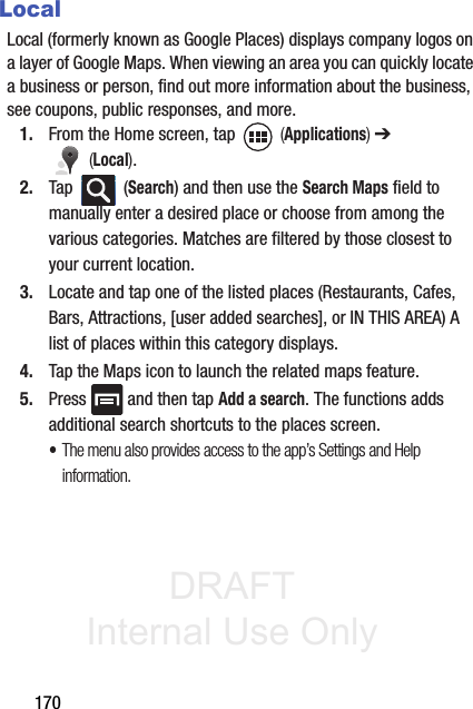 DRAFT Internal Use Only170LocalLocal (formerly known as Google Places) displays company logos on a layer of Google Maps. When viewing an area you can quickly locate a business or person, find out more information about the business, see coupons, public responses, and more.1. From the Home screen, tap   (Applications) ➔  (Local).2. Tap  (Search) and then use the Search Maps field to manually enter a desired place or choose from among the various categories. Matches are filtered by those closest to your current location.3. Locate and tap one of the listed places (Restaurants, Cafes, Bars, Attractions, [user added searches], or IN THIS AREA) A list of places within this category displays.4. Tap the Maps icon to launch the related maps feature.5. Press   and then tap Add a search. The functions adds additional search shortcuts to the places screen.•The menu also provides access to the app’s Settings and Help information.