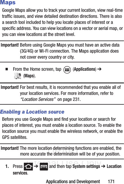 DRAFT Internal Use OnlyApplications and Development       171MapsGoogle Maps allow you to track your current location, view real-time traffic issues, and view detailed destination directions. There is also a search tool included to help you locate places of interest or a specific address. You can view locations on a vector or aerial map, or you can view locations at the street level.Important! Before using Google Maps you must have an active data (3G/4G) or Wi-Fi connection. The Maps application does not cover every country or city.䡲  From the Home screen, tap   (Applications) ➔  (Maps).Important! For best results, it is recommended that you enable all of your location services. For more information, refer to “Location Services”  on page 231.Enabling a Location sourceBefore you use Google Maps and find your location or search for places of interest, you must enable a location source. To enable the location source you must enable the wireless network, or enable the GPS satellites.Important! The more location determining functions are enabled, the more accurate the determination will be of your position.1. Press  ➔   and then tap System settings ➔ Location services.