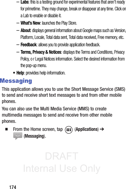 DRAFT Internal Use Only174–Labs: this is a testing ground for experimental features that aren’t ready for primetime. They may change, break or disappear at any time. Click on a Lab to enable or disable it.–What’s New: launches the Play Store.–About: displays general information about Google maps such as Version, Platform, Locale, Total data sent, Total data received, Free memory, etc.–Feedback: allows you to provide application feedback.–Terms, Privacy &amp; Notices: displays the Terms and Conditions, Privacy Policy, o r Legal Notices information. Select the desired information from the pop-up menu.•Help: provides help information.MessagingThis application allows you to use the Short Message Service (SMS) to send and receive short text messages to and from other mobile phones.You can also use the Multi Media Service (MMS) to create multimedia messages to send and receive from other mobile phones.䡲  From the Home screen, tap   (Applications) ➔  (Messaging).