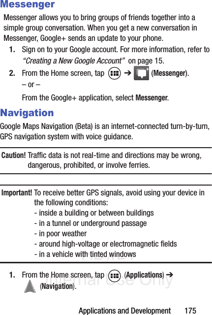DRAFT Internal Use OnlyApplications and Development       175MessengerMessenger allows you to bring groups of friends together into a simple group conversation. When you get a new conversation in Messenger, Google+ sends an update to your phone.1. Sign on to your Google account. For more information, refer to “Creating a New Google Account”  on page 15.2. From the Home screen, tap   ➔  (Messenger).– or –From the Google+ application, select Messenger.NavigationGoogle Maps Navigation (Beta) is an internet-connected turn-by-turn, GPS navigation system with voice guidance.Caution! Traffic data is not real-time and directions may be wrong, dangerous, prohibited, or involve ferries.Important! To receive better GPS signals, avoid using your device in the following conditions:- inside a building or between buildings - in a tunnel or underground passage- in poor weather- around high-voltage or electromagnetic fields- in a vehicle with tinted windows1. From the Home screen, tap   (Applications) ➔  (Navigation).