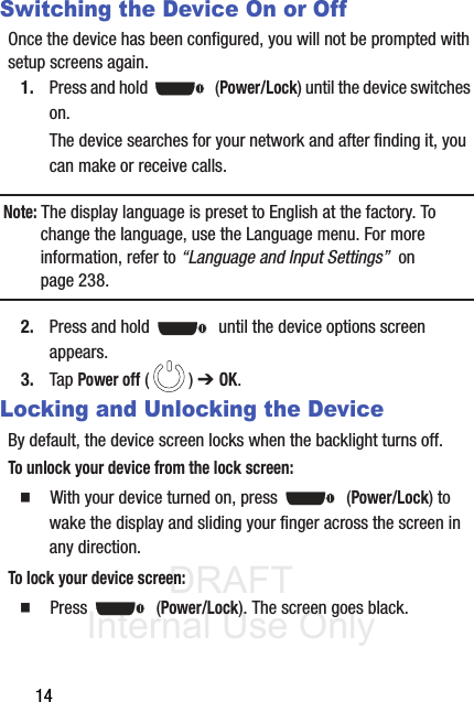 DRAFT Internal Use Only14Switching the Device On or OffOnce the device has been configured, you will not be prompted with setup screens again.1. Press and hold   (Power/Lock) until the device switches on.The device searches for your network and after finding it, you can make or receive calls.Note: The display language is preset to English at the factory. To change the language, use the Language menu. For more information, refer to “Language and Input Settings”  on page 238.2. Press and hold   until the device options screen appears.3. Tap Power off () ➔ OK.Locking and Unlocking the DeviceBy default, the device screen locks when the backlight turns off. To unlock your device from the lock screen:䡲  With your device turned on, press   (Power/Lock) to wake the display and sliding your finger across the screen in any direction.To lock your device screen:䡲  Press  (Power/Lock). The screen goes black.