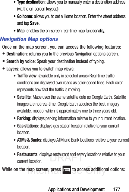 DRAFT Internal Use OnlyApplications and Development       177•Type destination: allows you to manually enter a destination address (via the on-screen keypad). •Go home: allows you to set a Home location. Enter the street address and tap Save. •Map: enables the on-screen real-time map functionality.Navigation Map optionsOnce on the map screen, you can access the following features:• Destination: returns you to the previous Navigation options screen.• Search by voice: Speak your destination instead of typing.• Layers: allows you to switch map views:• Traffic view: (available only in selected areas) Real-time traffic conditions are displayed over roads as color-coded lines. Each color represents how fast the traffic is moving.•Satellite: Maps uses the same satellite data as Google Earth. Satellite images are not real-time. Google Earth acquires the best imagery available, most of which is approximately one to three years old.• Parking: displays parking information relative to your current location.• Gas stations: displays gas station location relative to your current location.•ATMs &amp; Banks: displays ATM and Bank locations relative to your current location.• Restaurants: displays restaurant and eatery locations relative to your current location.While on the map screen, press   to access additional options: