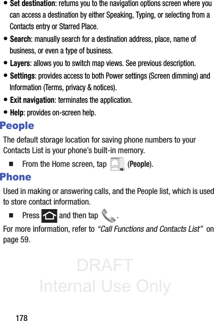 DRAFT Internal Use Only178• Set destination: returns you to the navigation options screen where you can access a destination by either Speaking, Typing, or selecting from a Contacts entry or Starred Place.• Search: manually search for a destination address, place, name of business, or even a type of business.• Layers: allows you to switch map views. See previous description.• Settings: provides access to both Power settings (Screen dimming) and Information (Terms, privacy &amp; notices).• Exit navigation: terminates the application.• Help: provides on-screen help.PeopleThe default storage location for saving phone numbers to your Contacts List is your phone’s built-in memory.䡲  From the Home screen, tap   (People).PhoneUsed in making or answering calls, and the People list, which is used to store contact information.䡲  Press   and then tap  . For more information, refer to “Call Functions and Contacts List”  on page 59.