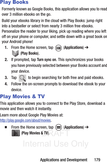 DRAFT Internal Use OnlyApplications and Development       179Play BooksFormerly known as Google Books, this application allows you to read over 3 million ebooks on the go.Build your ebooks library in the cloud with Play Books: jump right into a bestseller or select from nearly 3 million free ebooks. Personalize the reader to your liking, pick up reading where you left off on your phone or computer, and settle down with a great book on your Android phone!1. From the Home screen, tap   (Applications) ➔  (Play Books). 2. If prompted, tap Turn sync on. This synchronizes your books you have previously selected between your Books account and your device.3. Tap   to begin searching for both free and paid ebooks.4. Follow the on-screen prompts to download the ebook to your device.Play Movies &amp; TVThis application allows you to connect to the Play Store, download a movie and then watch it instantly.Learn more about Google Play Movies at: http://play.google.com/about/movies.䡲  From the Home screen, tap   (Applications) ➔  (Play Movies &amp; TV). 