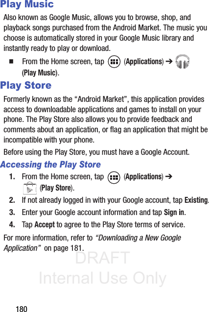 DRAFT Internal Use Only180Play MusicAlso known as Google Music, allows you to browse, shop, and playback songs purchased from the Android Market. The music you choose is automatically stored in your Google Music library and instantly ready to play or download.䡲  From the Home screen, tap   (Applications) ➔  (Play Music).Play StoreFormerly known as the “Android Market”, this application provides access to downloadable applications and games to install on your phone. The Play Store also allows you to provide feedback and comments about an application, or flag an application that might be incompatible with your phone. Before using the Play Store, you must have a Google Account.Accessing the Play Store1. From the Home screen, tap   (Applications) ➔  (Play Store).2. If not already logged in with your Google account, tap Existing.3. Enter your Google account information and tap Sign in.4. Tap Accept to agree to the Play Store terms of service.For more information, refer to “Downloading a New Google Application”  on page 181.